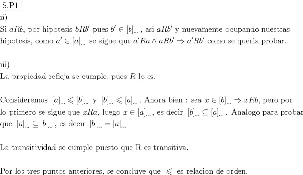 TEX: % MathType!MTEF!2!1!+-<br />% feaagaart1ev2aaatCvAUfeBSjuyZL2yd9gzLbvyNv2CaerbuLwBLn<br />% hiov2DGi1BTfMBaeXatLxBI9gBaerbd9wDYLwzYbItLDharqqtubsr<br />% 4rNCHbGeaGqiVu0Je9sqqrpepC0xbbL8F4rqqrFfpeea0xe9Lq-Jc9<br />% vqaqpepm0xbba9pwe9Q8fs0-yqaqpepae9pg0FirpepeKkFr0xfr-x<br />% fr-xb9adbaqaaeGaciGaaiaabeqaamaabaabaaGceaqabeaadaqjEa<br />% qaaiaabofacaqGUaGaaeiuaiaabgdaaaaabaGaaeyAaiaabMgacaGG<br />% PaaabaGaae4uaiaabMgacaqGGaGaaeiiaiaadggacaWGsbGaamOyai<br />% aabYcacaqGGaGaaeiCaiaab+gacaqGYbGaaeiiaiaabIgacaqGPbGa<br />% aeiCaiaab+gacaqG0bGaaeyzaiaabohacaqGPbGaae4Caiaabccaca<br />% WGIbGaamOuaiaadkgacaGGNaGaaeiiaiaabchacaqG1bGaaeyzaiaa<br />% bohacaqGGaGaaeiiaiaadkgacaGGNaGaeyicI48aamWaaeaacaWGIb<br />% aacaGLBbGaayzxaaWaaSbaaSqaaiablYJi6aqabaGccaqGSaGaaeii<br />% aiaabggacaqGZbGaaeyAaiaabccacaqGGaGaamyyaiaadkfacaWGIb<br />% Gaai4jaiaabccacaqG5bGaaeiiaiaab6gacaqG1bGaaeyzaiaabAha<br />% caqGHbGaaeyBaiaabwgacaqGUbGaaeiDaiaabwgacaqGGaGaae4Bai<br />% aabogacaqG1bGaaeiCaiaabggacaqGUbGaaeizaiaab+gacaqGGaGa<br />% aeOBaiaabwhacaqGLbGaae4CaiaabshacaqGYbGaaeyyaiaabohaae<br />% aacaqGObGaaeyAaiaabchacaqGVbGaaeiDaiaabwgacaqGZbGaaeyA<br />% aiaabohacaqGSaGaaeiiaiaabogacaqGVbGaaeyBaiaab+gacaqGGa<br />% GaaeiiaiaadggacaGGNaGaeyicI48aamWaaeaacaWGHbaacaGLBbGa<br />% ayzxaaWaaSbaaSqaaiablYJi6aqabaGccaqGGaGaae4Caiaabwgaca<br />% qGGaGaae4CaiaabMgacaqGNbGaaeyDaiaabwgacaqGGaGaaeyCaiaa<br />% bwhacaqGLbGaaeiiaiaabccacaWGHbGaai4jaiaadkfacaWGHbGaey<br />% 4jIKTaamyyaiaadkfacaWGIbGaai4jaiabgkDiElaadggacaGGNaGa<br />% amOuaiaadkgacaGGNaGaaeiiaiaabogacaqGVbGaaeyBaiaab+gaca<br />% qGGaGaae4CaiaabwgacaqGGaGaaeyCaiaabwhacaqGLbGaaeOCaiaa<br />% bMgacaqGHbGaaeiiaiaabchacaqGYbGaae4BaiaabkgacaqGHbGaae<br />% OCaiaab6caaeaaaeaacaqGPbGaaeyAaiaabMgacaqGPaaabaGaaeit<br />% aiaabggacaqGGaGaaeiCaiaabkhacaqGVbGaaeiCaiaabMgacaqGLb<br />% GaaeizaiaabggacaqGKbGaaeiiaiaabkhacaqGLbGaaeOzaiaabYga<br />% caqGLbGaaeOAaiaabggacaqGGaGaae4CaiaabwgacaqGGaGaae4yai<br />% aabwhacaqGTbGaaeiCaiaabYgacaqGLbGaaeilaiaabccacaqGWbGa<br />% aeyDaiaabwgacaqGZbGaaeiiaiaabccacaWGsbGaaeiiaiaabYgaca<br />% qGVbGaaeiiaiaabwgacaqGZbGaaeOlaaqaaaqaaiaaboeacaqGVbGa<br />% aeOBaiaabohacaqGPbGaaeizaiaabwgacaqGYbGaaeyzaiaab2gaca<br />% qGVbGaae4CaiaabccacaqGGaWaamWaaeaacaWGHbaacaGLBbGaayzx<br />% aaWaaSbaaSqaaiablYJi6aqabaGccqGHKjYOdaWadaqaaiaadkgaai<br />% aawUfacaGLDbaadaWgaaWcbaGaeSipIOdabeaakiaabccacaqG5bGa<br />% aeiiaiaabccadaWadaqaaiaadkgaaiaawUfacaGLDbaadaWgaaWcba<br />% GaeSipIOdabeaakiabgsMiJoaadmaabaGaamyyaaGaay5waiaaw2fa<br />% amaaBaaaleaacqWI8iIoaeqaaOGaaiOlaiaabccacaqGbbGaaeiAai<br />% aab+gacaqGYbGaaeyyaiaabccacaqGIbGaaeyAaiaabwgacaqGUbGa<br />% aeiiaiaabQdacaqGGaGaae4CaiaabwgacaqGHbGaaeiiaiaabccaca<br />% WG4bGaeyicI48aamWaaeaacaWGIbaacaGLBbGaayzxaaWaaSbaaSqa<br />% aiablYJi6aqabaGccqGHshI3caWG4bGaamOuaiaadkgacaqGSaGaae<br />% iiaiaabchacaqGLbGaaeOCaiaab+gacaqGGaGaaeiCaiaab+gacaqG<br />% YbaabaGaaeiBaiaab+gacaqGGaGaaeiCaiaabkhacaqGPbGaaeyBai<br />% aabwgacaqGYbGaae4BaiaabccacaqGZbGaaeyzaiaabccacaqGZbGa<br />% aeyAaiaabEgacaqG1bGaaeyzaiaabccacaqGXbGaaeyDaiaabwgaca<br />% qGGaGaamiEaiaadkfacaWGHbGaaeilaiaabccacaqGSbGaaeyDaiaa<br />% bwgacaqGNbGaae4BaiaabccacaqGGaGaamiEaiabgIGiopaadmaaba<br />% GaamyyaaGaay5waiaaw2faamaaBaaaleaacqWI8iIoaeqaaOGaaeil<br />% aiaabccacaqGLbGaae4CaiaabccacaqGKbGaaeyzaiaabogacaqGPb<br />% GaaeOCaiaabccacaqGGaWaamWaaeaacaWGIbaacaGLBbGaayzxaaWa<br />% aSbaaSqaaiablYJi6aqabaGccqGHgksZdaWadaqaaiaadggaaiaawU<br />% facaGLDbaadaWgaaWcbaGaeSipIOdabeaakiaab6cacaqGGaGaaeyq<br />% aiaab6gacaqGHbGaaeiBaiaab+gacaqGNbGaae4BaiaabccacaqGWb<br />% GaaeyyaiaabkhacaqGHbGaaeiiaiaabchacaqGYbGaae4Baiaabkga<br />% caqGHbGaaeOCaaqaaiaabghacaqG1bGaaeyzaiaabccadaWadaqaai<br />% aadggaaiaawUfacaGLDbaadaWgaaWcbaGaeSipIOdabeaakiabgAOi<br />% npaadmaabaGaamOyaaGaay5waiaaw2faamaaBaaaleaacqWI8iIoae<br />% qaaOGaaeilaiaabccacaqGLbGaae4CaiaabccacaqGKbGaaeyzaiaa<br />% bogacaqGPbGaaeOCaiaabccadaWadaqaaiaadkgaaiaawUfacaGLDb<br />% aadaWgaaWcbaGaeSipIOdabeaakiabg2da9maadmaabaGaamyyaaGa<br />% ay5waiaaw2faamaaBaaaleaacqWI8iIoaeqaaaGcbaaabaGaaeitai<br />% aabggacaqGGaGaaeiDaiaabkhacaqGHbGaaeOBaiaabohacaqGPbGa<br />% aeiDaiaabMgacaqG2bGaaeyAaiaabsgacaqGHbGaaeizaiaabccaca<br />% qGZbGaaeyzaiaabccacaqGJbGaaeyDaiaab2gacaqGWbGaaeiBaiaa<br />% bwgacaqGGaGaaeiCaiaabwhacaqGLbGaae4CaiaabshacaqGVbGaae<br />% iiaiaabghacaqG1bGaaeyzaiaabccacaqGsbGaaeiiaiaabwgacaqG<br />% ZbGaaeiiaiaabshacaqGYbGaaeyyaiaab6gacaqGZbGaaeyAaiaabs<br />% hacaqGPbGaaeODaiaabggacaqGUaaabaaabaGaaeiuaiaab+gacaqG<br />% YbGaaeiiaiaabYgacaqGVbGaae4CaiaabccacaqG0bGaaeOCaiaabw<br />% gacaqGZbGaaeiiaiaabchacaqG1bGaaeOBaiaabshacaqGVbGaae4C<br />% aiaabccacaqGHbGaaeOBaiaabshacaqGLbGaaeOCaiaabMgacaqGVb<br />% GaaeOCaiaabwgacaqGZbGaaeilaiaabccacaqGZbGaaeyzaiaabcca<br />% caqGJbGaae4Baiaab6gacaqGJbGaaeiBaiaabwhacaqG5bGaaeyzai<br />% aabccacaqGXbGaaeyDaiaabwgacaqGGaGaaeiiaiabgsMiJkaabcca<br />% caqGLbGaae4CaiaabccacaqGYbGaaeyzaiaabYgacaqGHbGaae4yai<br />% aabMgacaqGVbGaaeOBaiaabccacaqGKbGaaeyzaiaabccacaqGVbGa<br />% aeOCaiaabsgacaqGLbGaaeOBaiaab6caaaaa!183B!<br />\[<br />\begin{gathered}<br />  \boxed{{\text{S}}{\text{.P1}}} \hfill \\<br />  {\text{ii}}) \hfill \\<br />  {\text{Si  }}aRb{\text{, por hipotesis }}bRb'{\text{ pues  }}b' \in \left[ b \right]_ \sim  {\text{, asi  }}aRb'{\text{ y nuevamente ocupando nuestras}} \hfill \\<br />  {\text{hipotesis}}{\text{, como  }}a' \in \left[ a \right]_ \sim  {\text{ se sigue que  }}a'Ra \wedge aRb' \Rightarrow a'Rb'{\text{ como se queria probar}}{\text{.}} \hfill \\<br />   \hfill \\<br />  {\text{iii)}} \hfill \\<br />  {\text{La propiedad refleja se cumple}}{\text{, pues  }}R{\text{ lo es}}{\text{.}} \hfill \\<br />   \hfill \\<br />  {\text{Consideremos  }}\left[ a \right]_ \sim   \leqslant \left[ b \right]_ \sim  {\text{ y  }}\left[ b \right]_ \sim   \leqslant \left[ a \right]_ \sim  .{\text{ Ahora bien : sea  }}x \in \left[ b \right]_ \sim   \Rightarrow xRb{\text{, pero por}} \hfill \\<br />  {\text{lo primero se sigue que }}xRa{\text{, luego  }}x \in \left[ a \right]_ \sim  {\text{, es decir  }}\left[ b \right]_ \sim   \subseteq \left[ a \right]_ \sim  {\text{. Analogo para probar}} \hfill \\<br />  {\text{que }}\left[ a \right]_ \sim   \subseteq \left[ b \right]_ \sim  {\text{, es decir }}\left[ b \right]_ \sim   = \left[ a \right]_ \sim   \hfill \\<br />   \hfill \\<br />  {\text{La transitividad se cumple puesto que R es transitiva}}{\text{.}} \hfill \\<br />   \hfill \\<br />  {\text{Por los tres puntos anteriores}}{\text{, se concluye que  }} \leqslant {\text{ es relacion de orden}}{\text{.}} \hfill \\ <br />\end{gathered} <br />\]