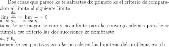 TEX:  Dos cosas que parece ke te saltastes dx primero ke el criterio de comparacion al limite el siguiente limite \\ $\displaystyle \lim_{n\to \infty}\frac{\frac{a_n}{n}}{a_n}=\lim_{n\to \infty}\frac{1}{n}=0$ \\ tiene ke ser mayor ke cero y no infinito para ke converga ademas para ke se cumpla ese criterio las dos sucesiones ke nombraste \\ $a_{n}$ y $b_{n}$ \\ tienen ke ser positivas cosa ke no sale en las hipotesis del problema eso dx  