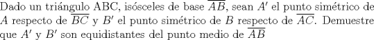 TEX: \noindent Dado un tringulo ABC, issceles de base $\overline{AB}$, sean $A'$ el punto simtrico de $A$ respecto de $\overline{BC}$ y $B'$ el punto simtrico de $B$ respecto de $\overline{AC}$. Demuestre que $A'$ y $B'$ son equidistantes del punto medio de $\overline{AB}$