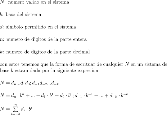 TEX: \noindent $N$: numero valido en el sistema\\<br />\\<br />$b$: base del sistema\\<br />\\<br />$d$: simbolo permitido en el sistema\\<br />\\<br />$n$: numero de digitos de la parte entera\\<br />\\<br />$k$: numero de digitos de la parte decimal\\<br />\\<br />con estos tenemos que la forma de escrituar de cualquier $N$ en un sistema de base $b$ estara dada por la siguiente expresion\\<br />\\<br />$N=d_n ... d_1 d_0 ; d_{-1} d_{-2} ... d_{-k}$\\<br />\\<br />$N=d_n \cdot b^n + ... + d_1 \cdot b^1 + d_0 \cdot b^0 ; d_{-1} \cdot b^{-1} + ... + d_{-k} \cdot b^{-k}$\\<br />\\<br />$N=\sum\limits_{i=-k}^{n} d_i \cdot b^i$