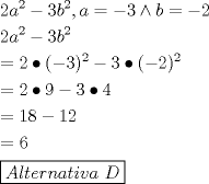 TEX: \[<br />\begin{gathered}<br />  2a^2  - 3b^2 ,a =  - 3 \wedge b =  - 2 \hfill \\<br />  2a^2  - 3b^2  \hfill \\<br />   = 2 \bullet ( - 3)^2  - 3 \bullet ( - 2)^2  \hfill \\<br />   = 2 \bullet 9 - 3 \bullet 4 \hfill \\<br />   = 18 - 12 \hfill \\<br />   = 6 \hfill \\<br />  \boxed{Alternativa{\text{ }}D} \hfill \\ <br />\end{gathered} <br />\]