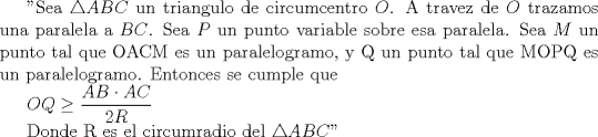 TEX: "Sea $\triangle ABC$ un triangulo de circumcentro $O$. A travez de $O$ trazamos una paralela a $BC$. Sea $P$ un punto variable sobre esa paralela. Sea $M$ un punto tal que OACM es un paralelogramo, y Q un punto tal que MOPQ es un paralelogramo. Entonces se cumple que <br /><br />$OQ\ge \displaystyle \frac{AB \cdot AC}{2R}$<br /><br />Donde R es el circumradio del $\triangle ABC$"<br />