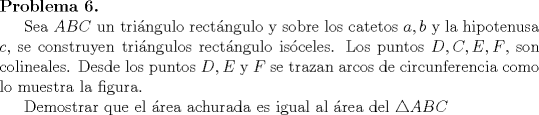 TEX: \noindent \textbf{Problema 6.} \\ \indent Sea $ABC$ un tri\'angulo rect\'angulo y sobre los catetos $a, b$ y la hipotenusa $c$, se construyen tri\'angulos rect\'angulo is\'oceles. Los puntos $D, C, E, F$, son colineales. Desde los puntos $D, E$ y $F$ se trazan arcos de circunferencia como lo muestra la figura. \\<br />\indent Demostrar que el \'area achurada es igual al \'area del $\triangle ABC$