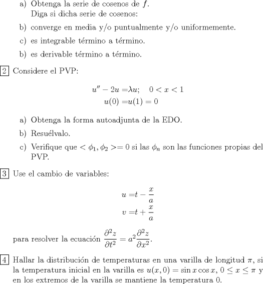 TEX: <br />\begin{enumerate}<br />\item[ ]<br />\begin{enumerate}<br />\item[a)] Obtenga la serie de cosenos de $f$.\\<br />Diga si dicha serie de cosenos:<br />\item[b)] converge en media y/o puntualmente y/o uniformemente.<br />\item[c)] es integrable trmino a trmino.<br />\item[b)] es derivable trmino a trmino.<br />\end{enumerate}<br />\item[\boxed{2}] Considere el PVP:<br />\begin{align*}<br />u''-2u=&\lambda u;\quad 0<x<1\\<br />u(0)=&u(1)=0<br />\end{align*}<br />\begin{enumerate}<br />\item[a)] Obtenga la forma autoadjunta de la EDO.<br />\item[b)] Resulvalo.<br />\item[c)] Verifique que $<\phi_1,\phi_2>=0$ si las $\phi_n$ son las funciones propias del PVP.<br />\end{enumerate}<br />\item[\boxed{3}] Use el cambio de variables:<br />\begin{align*}<br />u=& t-\dfrac{x}{a}\\<br />v=& t+\dfrac{x}{a}<br />\end{align*}<br />para resolver la ecuacin $\dfrac{\partial^2z}{\partial t^2}=a^2\dfrac{\partial^2z}{\partial x^2}$.<br />\item[\boxed{4}]Hallar la distribucin de temperaturas en una varilla de longitud $\pi$, si la temperatura inicial en la varilla es $u(x,0)=\sin x\cos x$, $0\leq x \leq \pi$ y en los extremos de la varilla se mantiene la temperatura 0.<br />\end{enumerate}<br />