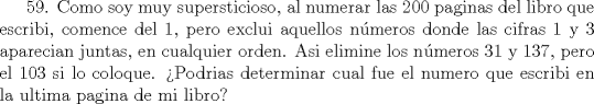 TEX:  59. Como soy muy supersticioso, al numerar las 200 paginas del libro que escribi, comence del 1, pero exclui aquellos nmeros donde las cifras 1 y 3 aparecian juntas, en cualquier orden. Asi elimine los nmeros 31 y 137, pero el 103 si lo coloque. Podrias determinar cual fue el numero que escribi en la ultima pagina de mi libro? 