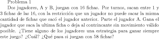 TEX: Problema 1<br /><br />Dos jugadores, A y B, juegan con 16 fichas. Por turnos, sacan entre 1 y 3 fichas de las 16, con la restriccin que un jugador no puede sacar la misma cantidad de fichas que sac el jugador anterior. Parte el jugador A. Gana el jugador que saca la ultima ficha o deja al contrincante sin movimiento vlido posible.<br />Tiene alguno de los jugadores una estrategia para ganar siempre este juego? Cul? Qu pasa si juegan con 58 fichas?