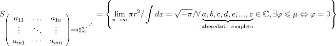 TEX: \[<br />S_{\left( {\begin{array}{*{20}c}<br />   {a_{11} } &  \ldots  & {a_{1n} }  \\<br />    \vdots  &  \ddots  &  \vdots   \\<br />   {a_{m1} } &  \cdots  & {a_{mn} }  \\<br /><br /> \end{array} } \right) = a_{nm}^{n^{n {\mathinner{\mkern2mu\raise1pt\hbox{.}\mkern2mu<br /> \raise4pt\hbox{.}\mkern2mu\raise7pt\hbox{.}\mkern1mu}} } } }  = \left\{ {\mathop {\lim }\limits_{\pi  \to \infty } \pi r^2 /\int {dx = \sqrt { - \pi } /\forall \underbrace {a,b,c,d,e,...,z}_{{\text{abecedario completo}}} \in \mathbb{C},\exists } \varphi  \leqslant \mu  \Leftrightarrow \varphi  = 0} \right\}<br />\]