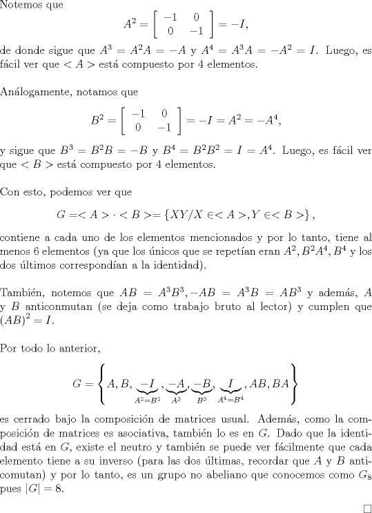 TEX: \noindent Notemos que <br />\[A^2=\left[\begin{tabular}{cc}<br />$-1$&$0$\\<br />$0$&$-1$<br />\end{tabular}\right]=-I,\]<br />de donde sigue que $A^3=A^2A=-A$ y $A^4=A^3A=-A^2=I$. Luego, es fcil ver que $<A>$ est compuesto por 4 elementos.\\<br />\\<br />Anlogamente, notamos que <br />\[B^2=\left[\begin{tabular}{cc}<br />$-1$&$0$\\<br />$0$&$-1$<br />\end{tabular}\right]=-I=A^2=-A^4,\]<br />y sigue que $B^3=B^2B=-B$ y $B^4=B^2B^2=I=A^4$. Luego, es fcil ver que $<B>$ est compuesto por 4 elementos.\\<br />\\<br />Con esto, podemos ver que \[G=<A>\cdot <B>=\left\{XY/X\in <A>,Y\in <B>\right\},\] contiene a cada uno de los elementos mencionados y por lo tanto, tiene al menos 6 elementos (ya que los nicos que se repetan eran $A^2,B^2A^4,B^4$ y los dos ltimos correspondan a la identidad).\\<br />\\<br />Tambin, notemos que $AB=A^3B^3,-AB=A^3B=AB^3$ y adems, $A$ y $B$ anticonmutan (se deja como trabajo bruto al lector) y cumplen que $\left(AB\right)^2=I$.\\<br />\\<br />Por todo lo anterior,<br />\[G=\left\{A,B,\underbrace{-I}_{A^2=B^2},\underbrace{-A}_{A^3},\underbrace{-B}_{B^3},\underbrace{I}_{A^4=B^4},AB,BA\right\}\]<br />es cerrado bajo la composicin de matrices usual. Adems, como la composicin de matrices es asociativa, tambin lo es en $G$. Dado que la identidad est en $G$, existe el neutro y tambin se puede ver fcilmente que cada elemento tiene a su inverso (para las dos ltimas, recordar que $A$ y $B$ anticomutan) y por lo tanto, es un grupo no abeliano que conocemos como $G_8$ pues $|G|=8$.<br />\begin{flushright}<br />$\square$<br />\end{flushright}<br /><br />