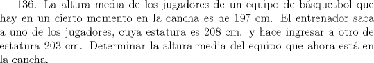 TEX: 136. La altura media de los jugadores de un equipo de bsquetbol que hay en un cierto momento en la cancha es de 197 cm.  El entrenador saca a uno de los jugadores, cuya estatura es 208 cm. y hace ingresar a otro de estatura 203 cm. Determinar la altura media del equipo que ahora est en la cancha.