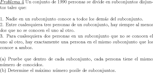 TEX: \noindent\underline{$Problema\ 4$} Un conjunto de 1990 personas se divide en subconjuntos disjuntos tales que:\\<br />\\<br />1. Nadie en un subconjunto conoce a todos los dem\'as del subconjunto.\\<br />2. Entre cualesquiera tres personas de un subconjunto, hay siempre al menos dos que no se conocen el uno al otro.\\<br />3. Para cualesquiera dos personas en un subconjunto que no se conocen el uno al otro, hay exactamente una persona en el mismo subconjunto que los conoce a ambos.\\<br />\\<br />(a) Pruebe que dentro de cada subconjunto, cada persona tiene el mismo n\'umero de conocidos.\\<br />(b) Determine el m\'aximo n\'umero posile de subconjuntos.