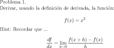 TEX: Problema 1.<br /><br />Derivar, usando la definicin de derivada, la funcin:<br /><br />$$ f(x)=x^2$$<br /><br />Hint: Recordar que ...<br /><br />$$ \dfrac{df}{dx}=\lim_{h\to 0}\dfrac{f(x+h)-f(x)}{h}$$<br />