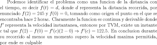 TEX: <br />Podemos identificar el problema como una funcion de la distancia con el tiempo, es decir $f(t)=d$, donde $d$ representa la distancia recorrida, por enunciado $f(2)=245$ y $f(0)=0$, tomando como origen el punto en el que se encontraba hace 2 horas. Claramente la funcion es continua y derivable donde $f'$ representa la velocidad instantanea, entonces por TVM, existe un instante $c$ tal que $f(2)-f(0)=f'©(2-0) \Rightarrow f'©=122.5$. En conclusion durante su recorrido al menos un momento supero la velocidad maxima permitida, por ende es culpable