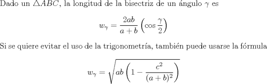 TEX: \noindent Dado un $\triangle ABC$, la longitud de la bisectriz de un ngulo $\gamma$ es $$w_{\gamma}=\dfrac{2ab}{a+b}\left( \cos \dfrac{\gamma}{2}\right)$$ Si se quiere evitar el uso de la trigonometra, tambin puede usarse la frmula $$w_{\gamma}=\sqrt{ab\left( 1-\dfrac{c^2}{(a+b)^2}\right)}$$