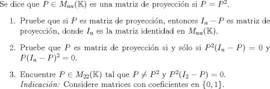 TEX: \noindent Se dice que $P \in M_{nn}(\mathbb{K})$ es una matriz de proyeccin si $P = P^2$.<br />\begin{enumerate}<br />\item Pruebe que si $P$ es matriz de proyeccin, entonces $I_n-P$ es matriz<br />de proyeccin, donde $I_n$ es la matriz identidad en $M_{nn}(\mathbb{K})$.<br />\item Pruebe que $P$ es matriz de proyeccin si y slo si $P^2(I_n-P) = 0$<br />y $P(I_n-P)^2 = 0$.<br />\item Encuentre $P \in M_{22}(\mathbb{K})$ tal que $P \neq P^2$ y $P^2(I_2-P) = 0$. \\<br />\textit{Indicacin:} Considere matrices con coeficientes en $\{0, 1\}.$<br />\end{enumerate}