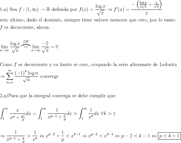 TEX: \[<br />\begin{gathered}<br />  1.a){\text{ Sea }}f:\left[ {1,\infty } \right) \to \mathbb{R}{\text{ definida por }}f(x) = \frac{{\log x}}<br />{{\sqrt x }} \Rightarrow f'(x) = \frac{{ - \left( {\frac{{\log x}}<br />{{2\sqrt x }} + \frac{1}<br />{{\sqrt x }}} \right)}}<br />{x} \hfill \\<br />  {\text{esto ultimo}}{\text{, dado el dominio}}{\text{, siempre tiene valores menores que cero}}{\text{, por lo tanto}} \hfill \\<br />  f{\text{ es decreciente}}{\text{, ahora:}} \hfill \\<br />   \hfill \\<br />  \mathop {\lim }\limits_{x \to \infty } \frac{{\log x}}<br />{{\sqrt x }}\overbrace  = ^{LH}\mathop {\lim }\limits_{x \to \infty } \frac{{ - 2}}<br />{{\sqrt x }} = 0 \hfill \\<br />   \hfill \\<br />  {\text{Como }}f{\text{ es decreciente y su limite es cero}}{\text{, ocupando la serie alternante de Leibnitz}} \hfill \\<br />   \Rightarrow \sum\limits_{n = 1}^\infty  {\frac{{\left( { - 1} \right)^n \log n}}<br />{{\sqrt n }}{\text{ converge}}}  \hfill \\<br />   \hfill \\<br />  2.a){\text{Para que la integral converga se debe cumplir que:}} \hfill \\<br />   \hfill \\<br />  \int_1^\infty  {\frac{x}<br />{{x^p  + \frac{{x^2 }}<br />{p}}}dx}  = \int_1^\infty  {\frac{1}<br />{{x^{p - 1}  + \frac{x}<br />{p}}}dx}  > \int_1^\infty  {\frac{1}<br />{{x^k }}dx} {\text{ }}\forall k > 1 \hfill \\<br />   \hfill \\<br />   \Rightarrow \frac{1}<br />{{x^{p - 1}  + \frac{x}<br />{p}}} > \frac{1}<br />{{x^k }} \Leftrightarrow x^{p - 2}  + \frac{1}<br />{p} < x^{k - 1}  \Rightarrow x^{p - 2}  < x^{k - 1}  \Leftrightarrow p - 2 < k - 1 \Leftrightarrow \boxed{p < k + 1} \hfill \\ <br />\end{gathered} <br />\]<br />