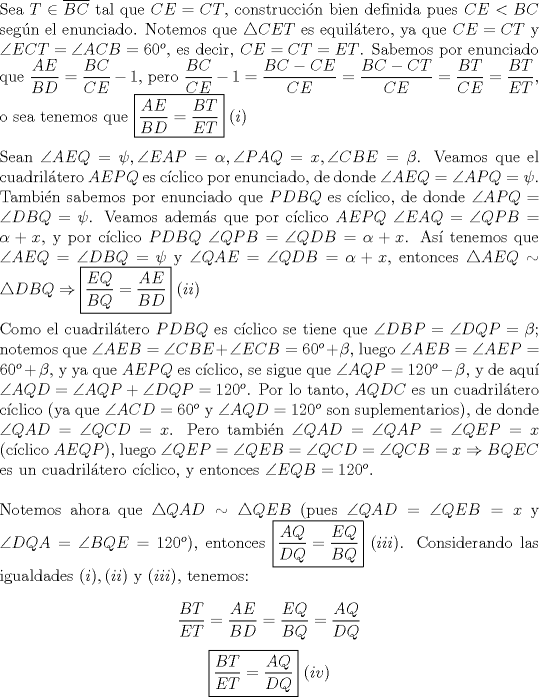 TEX: \noindent Sea $T\in\overline{BC}$ tal que $CE=CT$, construcci\'on bien definida pues $CE<BC$ seg\'un el enunciado. Notemos que $\triangle{CET}$ es equil\'atero, ya que $CE=CT$ y $\angle{ECT}=\angle{ACB}=60^o$, es decir, $CE=CT=ET$. Sabemos por enunciado que $\displaystyle\frac{AE}{BD}=\frac{BC}{CE}-1$, pero $\displaystyle\frac{BC}{CE}-1=\frac{BC-CE}{CE}=\frac{BC-CT}{CE}=\frac{BT}{CE}=\frac{BT}{ET}$, o sea tenemos que $\boxed{\displaystyle\frac{AE}{BD}=\frac{BT}{ET}}\ (i)$\\<br /><br />\noindent Sean $\angle{AEQ}=\psi, \angle{EAP}=\alpha, \angle{PAQ}=x, \angle{CBE}=\beta$. Veamos que el cuadril\'atero $AEPQ$ es c\'iclico por enunciado, de donde $\angle{AEQ}=\angle{APQ}=\psi$. Tambi\'en sabemos por enunciado que $PDBQ$ es c\'iclico, de donde $\angle{APQ}=\angle{DBQ}=\psi$. Veamos adem\'as que por c\'iclico $AEPQ\ \angle{EAQ}=\angle{QPB}=\alpha+x$, y por c\'iclico $PDBQ\ \angle{QPB}=\angle{QDB}=\alpha+x$. As\'i tenemos que $\angle{AEQ}=\angle{DBQ}=\psi$ y $\angle{QAE}=\angle{QDB}=\alpha+x$, entonces $\triangle{AEQ}\sim\triangle{DBQ}\Rightarrow\boxed{\displaystyle\frac{EQ}{BQ}=\frac{AE}{BD}}\ (ii)$\\<br /><br />\noindent Como el cuadril\'atero $PDBQ$ es c\'iclico se tiene que $\angle{DBP}=\angle{DQP}=\beta$; notemos que $\angle{AEB}=\angle{CBE}+\angle{ECB}=60^o+\beta$, luego $\angle{AEB}=\angle{AEP}=60^o+\beta$, y ya que $AEPQ$ es c\'iclico, se sigue que $\angle{AQP}=120^o-\beta$, y de aqu\'i $\angle{AQD}=\angle{AQP}+\angle{DQP}=120^o$. Por lo tanto, $AQDC$ es un cuadril\'atero c\'iclico (ya que $\angle{ACD}=60^o$ y $\angle{AQD}=120^o$ son suplementarios), de donde $\angle{QAD}=\angle{QCD}=x$. Pero tambi\'en $\angle{QAD}=\angle{QAP}=\angle{QEP}=x$ (c\'iclico $AEQP$), luego $\angle{QEP}=\angle{QEB}=\angle{QCD}=\angle{QCB}=x\Rightarrow{BQEC}$ es un cuadril\'atero c\'iclico, y entonces $\angle{EQB}=120^o$.\\<br /><br />\noindent Notemos ahora que $\triangle{QAD}\sim\triangle{QEB}$ (pues $\angle{QAD}=\angle{QEB}=x$ y $\angle{DQA}=\angle{BQE}=120^o$), entonces $\boxed{\displaystyle\frac{AQ}{DQ}=\frac{EQ}{BQ}}\ (iii)$. Considerando las igualdades $(i), (ii)$ y $(iii)$, tenemos:<br /><br />$$\displaystyle\frac{BT}{ET}=\frac{AE}{BD}=\frac{EQ}{BQ}=\frac{AQ}{DQ}$$<br />$$\boxed{\displaystyle\frac{BT}{ET}=\frac{AQ}{DQ}}\ (iv)$$