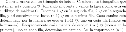 TEX: Generalizamos con un triangulo de lado n. Considere los triangulitos que estan en esta posicion $\bigtriangledown$ (tomando en cuenta q vemos la figura como esta en el dibujo de makkmat). Tenemos 1 $\bigtriangledown$ en la segunda fila, 2 $\bigtriangledown$ en la segunda fila, y asi sucesivamente hasta (n-1) $\bigtriangledown$ en la n-esima fila. Cada camino esta determinado por la manera de escojer (n-1) $\bigtriangledown$, uno en cada fila (menos en la primera). Reciprocamente cada manera de escojer (n-1) $\bigtriangledown$ (menos en la primera), uno en cada fila, determina un camino. Asi la respuesta es (n-1)!.