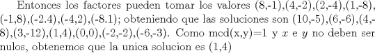 TEX: Entonces los factores pueden tomar los valores (8,-1),(4,-2),(2,-4),(1,-8), (-1,8),(-2.4),(-4,2),(-8.1); obteniendo que las soluciones son (10,-5),(6,-6),(4,-8),(3,-12),(1,4),(0,0),(-2,-2),(-6,-3). Como mcd(x,y)=1 y $x$ e $y$ no deben ser nulos, obtenemos que la unica solucion es (1,4) 