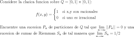 TEX: $\\$Considere la clasica funcion sobre $Q=\left[0,1\right]\times \left[0,1\right]$: \[ f(x,y) =<br /> \begin{cases}  1 & \mbox{si x,y son racionales} \\<br /> 0 & \mbox{si uno es irracional} \\<br /> \end{cases}\]<br />Encuentre una sucesion $P_n$ de particiones de $Q$ tal que $\displaystyle\lim_{n\to\infty} || P_n || =0$ y una sucesion de sumas de Riemman $S_n$ de tal manera que $\displaystyle\lim_{n\to\infty}S_n =1/2$<br />