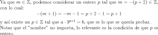 TEX: \noindent Ya que $m\in \mathbb{Z}$, podemos considerar un entero $p$ tal que $m=-(p+2)\in \mathbb{Z}$, con lo cual:<br />$$-(m+1)=-m-1=p+2-1=p+1$$<br />y as existe un $p\in \mathbb{Z}$ tal que $a\cdot 3^{p+1}=b$, que es lo que se quera probar.\\<br />Notar que el "nombre" no importa, lo relevante es la condicin de que $p$ es entero.<br />