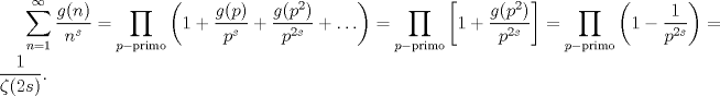 TEX: $\displaystyle \sum_{n=1}^{\infty} \frac{g(n)}{n^{s}} = \prod_{p-\mathrm{primo}} \left(1 + \frac{g(p)}{p^{s}} + \frac{g(p^{2})}{p^{2s}} + \ldots\right) =  \prod_{p-\mathrm{primo}} \left[1 +  \frac{g(p^{2})}{p^{2s}} \right] =  \prod_{p-\mathrm{primo}} \left(1 -  \frac{1}{p^{2s}} \right) = \frac{1}{\zeta(2s)}.$