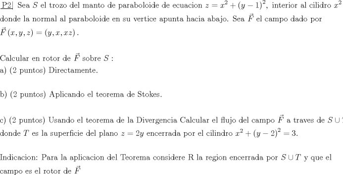 TEX: \[\begin{gathered}<br />  \left. {\underline {\, <br /> {{\text{P2}}} \,}}\! \right| {\text{ Sea }}S{\text{ el trozo del manto de paraboloide de ecuacion }}z = {x^2} + {\left( {y - 1} \right)^2},{\text{ interior al cilidro }}{x^2} + {\left( {y - 2} \right)^2} = 3, \hfill \\<br />  {\text{donde la normal al paraboloide en su vertice apunta hacia abajo}}{\text{. Sea }}\vec F{\text{ el campo dado por }} \hfill \\<br />  \vec F\left( {x,y,z} \right) = \left( {y,x,xz} \right). \hfill \\<br />   \hfill \\<br />  {\text{Calcular en rotor de }}\vec F{\text{ sobre }}S: \hfill \\<br />  {\text{a) (2 puntos) Directamente}}{\text{.}} \hfill \\<br />   \hfill \\<br />  {\text{b) (2 puntos) Aplicando el teorema de Stokes}}{\text{.}} \hfill \\<br />   \hfill \\<br />  {\text{c) (2 puntos) Usando el teorema de la Divergencia Calcular el flujo del campo }}\vec F{\text{ a traves de }}S \cup T, \hfill \\<br />  {\text{donde }}T{\text{ es la superficie del plano }}z = 2y{\text{ encerrada por el cilindro }}{x^2} + {\left( {y - 2} \right)^2} = 3. \hfill \\<br />   \hfill \\<br />  {\text{Indicacion: Para la aplicacion del Teorema considere R la region encerrada por }}S \cup T{\text{ y que el}} \hfill \\<br />  {\text{campo es el rotor de }}\vec F \hfill \\<br />   \hfill \\<br />   \hfill \\ <br />\end{gathered} \]<br />