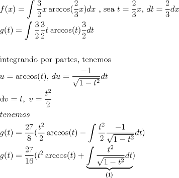 TEX: \[<br />\begin{gathered}<br />  f(x) = \int {\frac{3}<br />{2}x\arccos (\frac{2}<br />{3}x)dx} {\text{             }}{\text{, sea }}t = \frac{2}<br />{3}x{\text{,  }}dt = \frac{2}<br />{3}dx \hfill \\<br />  g(t) = \int {\frac{3}<br />{2}\frac{3}<br />{2}t\arccos (t)\frac{3}<br />{2}dt} {\text{          }} \hfill \\<br />   \hfill \\<br />  {\text{integrando por partes}}{\text{, tenemos }} \hfill \\<br />  u = \arccos (t){\text{, }}du = \frac{{ - 1}}<br />{{\sqrt {1 - t^2 } }}dt \hfill \\<br />  {\text{d}}v = t,{\text{ }}v = \frac{{t^2 }}<br />{2} \hfill \\<br />  tenemos \hfill \\<br />  g(t) = \frac{{27}}<br />{8}(\frac{{t^2 }}<br />{2}\arccos (t) - \int {\frac{{t^2 }}<br />{2}\frac{{ - 1}}<br />{{\sqrt {1 - t^2 } }}dt} ) \hfill \\<br />  g(t) = \frac{{27}}<br />{{16}}(t^2 \arccos (t) + \underbrace {\int {\frac{{t^2 }}<br />{{\sqrt {1 - t^2 } }}dt} }_{{\text{(1)}}}) \hfill \\ <br />\end{gathered} <br />\]<br />