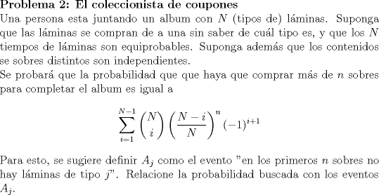 TEX: \noindent \bfseries{Problema 2: El coleccionista de coupones}\\<br />\noindent \normalfont Una persona esta juntando un album con $N$ (tipos de) lminas. Suponga que las lminas se compran de a una sin saber de cul tipo es, y que los $N$ tiempos de lminas son equiprobables. Suponga adems que los contenidos se sobres distintos son independientes.\\<br />Se probar que la probabilidad que que haya que comprar ms de $n$ sobres para completar el album es igual a<br />$$\sum_{i=1}^{N-1} \binom{N}{i} \left( \dfrac{N-i}{N} \right)^n (-1)^{i+1}$$<br />Para esto, se sugiere definir $A_j$ como el evento "en los primeros $n$ sobres no hay lminas de tipo $j$". Relacione la probabilidad buscada con los eventos $A_j$.