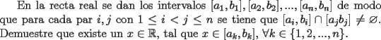 TEX: En la recta real se dan los intervalos $[a_{1},b_{1}],[a_{2},b_{2}],...,[a_{n},b_{n}]$ de modo que para cada par $i,j$ con $1\leq i<j\leq n$ se tiene que $[a_{i},b_{i}]\cap [a_{j}b_{j}]\neq\varnothing$. Demuestre que existe un $x\in\mathbb{R}$, tal que $x\in[a_{k},b_{k}]$, $\forall k\in \{1,2,...,n\}.$