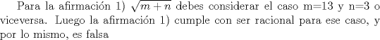 TEX: Para la afirmacin 1) $\sqrt{m+n}$ debes considerar el caso $m=$13 y $n=$3 o viceversa. Luego la afirmacin 1) cumple con ser racional para ese caso, y por lo mismo, es falsa 