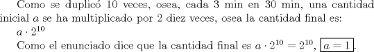 TEX: Como se duplic 10 veces, osea, cada 3 min en 30 min, una cantidad inicial $a$ se ha multiplicado por 2 diez veces, osea la cantidad final es:<br /><br />$a\cdot2^{10}$<br /><br />Como el enunciado dice que la cantidad final es $a\cdot2^{10}=2^{10}$, $\boxed{a=1}$.