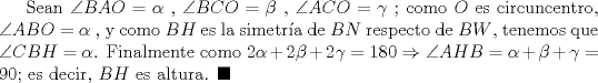 TEX: Sean $\angle BAO=\alpha$ , $\angle BCO=\beta$ , $\angle ACO=\gamma$ ; como $O$ es circuncentro, $\angle ABO=\alpha$ , y como $BH$ es la simetra de $BN$ respecto de $BW$, tenemos que $\angle CBH=\alpha$. Finalmente como $2\alpha +2\beta +2\gamma =180$ $\Rightarrow$ $\angle AHB=\alpha +\beta +\gamma =90$; es decir, $BH$ es altura. $\blacksquare$