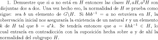 TEX:  1. Demuestre que si $a$ no est en $H$ entonces las clases $H, aH, a^{2}H$ son disjuntas dos a dos. Una vez hecho eso, la normalidad de $H$ se prueba como sigue: sea $b$ un elemento de $G \backslash H$. Si $bhb^{-1}=a$ no estuviera en $H$, la observacin inicial nos asegurara la existencia de un natural $r$ y un elemento $k$ de $H$ tal que $b=a^{r}k$. Se tendra entonces que $a=khk^{-1} \in H$, lo cual entrara en contradiccin con la suposicin hecha sobre $a$ y de ah la normalidad del subgrupo $H$.