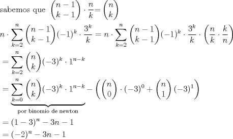 TEX: <br />\begin{align*}<br />  & \text{sabemos que }\left( \begin{matrix}<br />   n-1  \\<br />   k-1  \\<br />\end{matrix} \right)\cdot \frac{n}{k}\text{=}\left( \begin{matrix}<br />   n  \\<br />   k  \\<br />\end{matrix} \right)\text{ } \\ <br /> & n\cdot \sum\limits_{k=2}^{n}{\left( \begin{matrix}<br />   n-1  \\<br />   k-1  \\<br />\end{matrix} \right)}(-1)^{k}\cdot \frac{3^{k}}{k}=n\cdot \sum\limits_{k=2}^{n}{\left( \begin{matrix}<br />   n-1  \\<br />   k-1  \\<br />\end{matrix} \right)}(-1)^{k}\cdot \frac{3^{k}}{k}\cdot \left( \frac{n}{k}\cdot \frac{k}{n} \right) \\ <br /> & =\sum\limits_{k=2}^{n}{\left( \begin{matrix}<br />   n  \\<br />   k  \\<br />\end{matrix} \right)}(-3)^{k}\cdot 1^{n-k} \\ <br /> & =\underbrace{\sum\limits_{k=0}^{n}{\left( \begin{matrix}<br />   n  \\<br />   k  \\<br />\end{matrix} \right)}(-3)^{k}\cdot 1^{n-k}}_{\text{por binomio de newton}}-\left( \left( \begin{matrix}<br />   n  \\<br />   0  \\<br />\end{matrix} \right)\cdot (-3)^{0}+\left( \begin{matrix}<br />   n  \\<br />   1  \\<br />\end{matrix} \right)(-3)^{1} \right) \\ <br /> & =(1-3)^{n}+3n-1 \\ <br /> & =(-2)^{n}+3n-1 \\ <br />\end{align*}<br /><br />