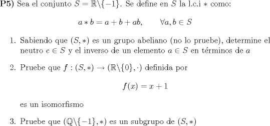 TEX: <br /><br />\noindent \textbf{P5)} Sea el conjunto $S=\mathbb{R}\backslash \{-1 \}$. Se define en $S$ la l.c.i $*$ como: $$a*b=a+b+ab,\qquad \forall a,b \in S$$<br />\begin{enumerate}<br />\item{Sabiendo que $(S,*)$ es un grupo abeliano (no lo pruebe), determine el neutro $e \in S$ y el inverso de un elemento $a\in S$ en trminos de $a$}<br />\item{Pruebe que $f:(S,*)\to (\mathbb{R}\backslash \{0 \},\cdot)$ definida por $$f(x)=x+1$$ es un isomorfismo}<br />\item{Pruebe que $(\mathbb{Q} \backslash \{-1 \},*)$ es un subgrupo de $(S,*)$}<br />\end{enumerate}<br />