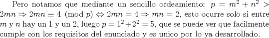 TEX: Pero notamos que mediante un sencillo ordeamiento: $p=m^2+n^2>2mn \Rightarrow 2mn \equiv 4 \pmod{p} \Leftrightarrow 2mn=4 \Rightarrow mn=2$, esto ocurre solo si entre $m$ y $n$ hay un 1 y un 2, luego $p=1^2+2^2=5$, que se puede ver que facilmente cumple con los requisitos del enunciado y es unico por lo ya desarrollado.