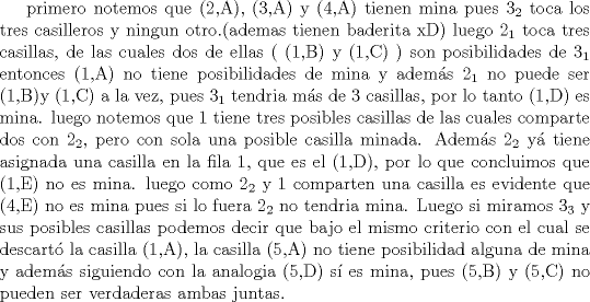 TEX: primero notemos que (2,A), (3,A) y (4,A) tienen mina pues $3_2$ toca los tres casilleros y ningun otro.(ademas tienen baderita xD)<br />luego $2_1$ toca tres casillas, de las cuales dos de ellas ( (1,B) y (1,C) ) son posibilidades de $3_1$ entonces (1,A) no tiene posibilidades de mina y adems $2_1$ no puede ser (1,B)y (1,C) a la vez, pues $3_1$ tendria ms de 3 casillas, por lo tanto (1,D) es mina.<br />luego notemos que $1$ tiene tres posibles casillas de las cuales comparte dos con $2_2$, pero con sola una posible casilla minada. Adems $2_2$ y tiene asignada una casilla en la fila 1, que es el (1,D), por lo que concluimos que (1,E) no es mina.<br />luego como $2_2$ y $1$ comparten una casilla es evidente que (4,E) no es mina pues si lo fuera $2_2$ no tendria mina.<br />Luego si miramos $3_3$ y sus posibles casillas podemos decir que bajo el mismo criterio con el cual se descart la casilla (1,A), la casilla (5,A) no tiene posibilidad alguna de mina y adems siguiendo con la analogia (5,D) s es mina, pues (5,B) y (5,C) no pueden ser verdaderas ambas juntas.