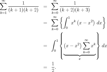 TEX: \begin{eqnarray*}<br />  \sum\limits_{k = 1}^\infty  {\frac{1}<br />{{(k + 1)(k + 2)}}}  &=& \sum\limits_{k = 0}^\infty  {\frac{1}<br />{{(k + 2)(k + 3)}}}  \hfill \\<br />   &=& \sum\limits_{k = 0}^\infty  {\left\{ {\int_0^1 {x^k \left( {x - x^2} \right)\,dx} } \right\}}  \hfill \\<br />   &=& \int_0^1 {\left\{ {\underbrace {\left( {x - x^2} \right)\sum\limits_{k = 0}^\infty  {x^k } }_x} \right\}\,dx}  \hfill \\<br />   &=& \frac{1}<br />{2}.<br />\end{eqnarray*}