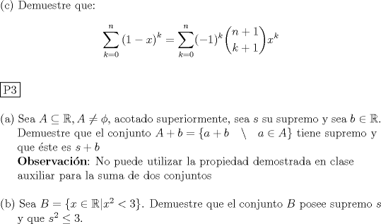 TEX: <br />\noindent © Demuestre que:<br /><br />$$\displaystyle \sum_{k=0}^{n} \left( 1-x \right)^{k}  = \sum_{k=0}^n(-1)^k\dbinom{n+1}{k+1}x^k$$ \\<br /><br />\noindent \fbox{P3} \\<br /><br />\noindent (a) Sea $A \subseteq \mathbb R , A\not = \phi$, acotado superiormente, sea $s$ su supremo y sea $b \in \mathbb R$. \\<br />\indent Demuestre que el conjunto $A+b=\{ a+b \quad \backslash \quad a \in A \}$ tiene supremo y \\<br />\indent que \'este es $s+b$ \\<br />\indent \textbf{Observaci\'on}: No puede utilizar la propiedad demostrada en clase\\<br />\indent auxiliar para la suma de dos conjuntos \\<br /><br />\noindent (b) Sea $B=\{x \in \mathbb R|x^2<3\}$. Demuestre que el conjunto $B$ posee supremo $s$ \\<br />\indent y que $s^2\leq 3$.