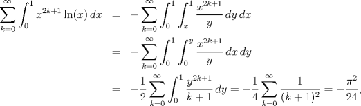 TEX: \begin{eqnarray*}<br />   \sum\limits_{k=0}^{\infty }{\int_{0}^{1}{x^{2k+1}\ln (x)\,dx}}&=&-\sum\limits_{k=0}^{\infty }{\int_{0}^{1}{\int_{x}^{1}{\frac{x^{2k+1}}{y}\,dy}\,dx}} \\ <br /> & =&-\sum\limits_{k=0}^{\infty }{\int_{0}^{1}{\int_{0}^{y}{\frac{x^{2k+1}}{y}\,dx}\,dy}} \\ <br /> & =&-\frac{1}{2}\sum\limits_{k=0}^{\infty }{\int_{0}^{1}{\frac{y^{2k+1}}{k+1}\,dy}}=-\frac{1}{4}\sum\limits_{k=0}^{\infty }{\frac{1}{(k+1)^{2}}}=-\frac{\pi ^{2}}{24},<br />\end{eqnarray*}