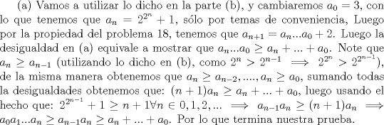 TEX: (a) Vamos a utilizar lo dicho en la parte (b), y cambiaremos $a_0=3$, con lo que tenemos que $a_n=2^{2^n}+1$, slo por temas de conveniencia, Luego por la propiedad del problema 18, tenemos que $a_{n+1}=a_n...a_0+2$. Luego la desigualdad en (a) equivale a mostrar que $a_n...a_0 \ge a_n+...+a_0$. Note que $a_{n} \ge a_{n-1} $ (utilizando lo dicho en (b), como $2^n>2^{n-1} \implies 2^{2^n}>2^{2^{n-1}}$), de la misma manera obtenemos que $a_{n} \ge a_{n-2}, ...., a_{n} \ge a_0$, sumando todas la desigualdades obtenemos que: $(n+1)a_{n} \ge a_n+...+a_0$, luego usando el hecho que: $2^{2^{n-1}}+1 \ge n+1 \forall n \in {0,1,2,...} \implies a_{n-1}a_{n} \ge (n+1)a_{n} \implies a_0a_1...a_{n} \ge a_{n-1}a_{n}\ge a_n+...+a_0$. Por lo que termina nuestra prueba.