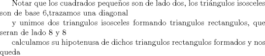 TEX: Notar que los cuadrados pequeos son de lado dos, los tringulos isosceles son de base 6,trazamos una diagonal <br /><br />y unimos dos triangulos isosceles formando triangulos rectangulos, que seran de lado 8 y 8<br /><br />calculamos su hipotenusa de dichos triangulos rectangulos formados y nos queda