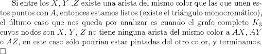 TEX: Si entre los $X$, $Y$ ,$Z$ existe una arista del mismo color que las que unen estos puntos con $A$, entonces estamos listos (existe el tringulo monocromtico), el ltimo caso que nos queda por analizar es cuando el grafo completo $K_3$ cuyos nodos son $X$, $Y$, $Z$ no tiene ninguna arista del mismo color a $AX$, $AY$ o $AZ$, en este caso slo podran estar pintadas del otro color, y terminamos. $\square$