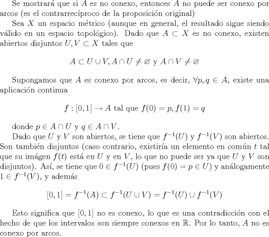 TEX: Se mostrar\'{a} que si $A$ es no conexo, entonces $A$ no puede ser conexo<br />por arcos (es el contrarrec\'{\i}proco de la proposici\'{o}n original)<br /><br />Sea $X$ un espacio mtrico (aunque en general, el resultado sigue siendo vlido en un espacio topol\'{o}gico). Dado que $A\subset X$ es no conexo,<br />existen abiertos disjuntos $U,V\subset X$ tales que<br />\[<br />A\subset U\cup V,A\cap U\neq \varnothing \text{ y }A\cap V\neq \varnothing<br />\]<br /><br />Supongamos que $A$ es conexo por arcos, es decir, $\forall p,q\in A$, existe<br />una aplicaci\'{o}n continua<br />\[<br />f:[0,1]\rightarrow A\text{ tal que }f(0)=p,f(1)=q<br />\]<br /><br />donde $p\in A\cap U$ y $q\in A\cap V$.<br /><br />Dado que $U$ y $V$ son abiertos, se tiene que $f^{-1}(U)$ y  $f^{-1}(V)$ son<br />abiertos. Son tambi\'{e}n disjuntos (caso contrario, existir\'{\i}a un<br />elemento en com\'{u}n $t$ tal que su im\'{a}gen $f(t)$ est\'{a} en $U$ y en $%<br />V$, lo que no puede ser ya que $U$ y $V$ son disjuntos). As\'{\i}, se tiene<br />que $0\in f^{-1}(U)$ (pues $f(0)=p\in U$) y an\'{a}logamente $1\in f^{-1}(V)$%<br />, y adem\'{a}s%<br />\[<br />\lbrack 0,1]=f^{-1}(A)\subset f^{-1}(U\cup V)=f^{-1}(U)\cup f^{-1}(V)<br />\]<br /><br />Esto significa que $[0,1]$ no es conexo, lo que es una contradicci\'{o}n con<br />el hecho de que los intervalos son siempre conexos en $\mathbb{R}$. Por lo tanto, $A$ no es<br />conexo por arcos.