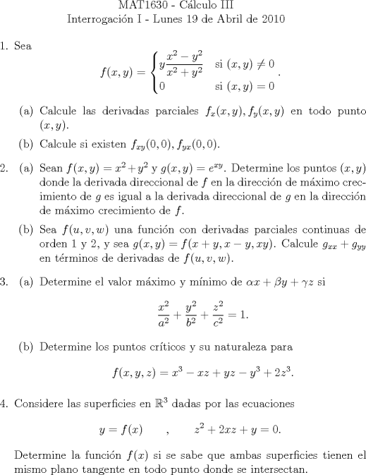 TEX: \noindent \\<br />\begin{center}MAT1630 - Clculo III\\<br />Interrogacin I - Lunes 19 de Abril de 2010 \end{center}<br />\begin{enumerate}<br />\item Sea<br />\[f(x,y)=\begin{cases}<br />y\dfrac{x^2-y^2}{x^2+y^2}&\text{si }(x,y)\neq 0\\<br />0&\text{si }(x,y) = 0\\<br />\end{cases}.\]<br />\begin{enumerate}<br />\item Calcule las derivadas parciales $f_x(x,y),f_y(x,y)$ en todo punto $(x,y)$.<br />\item Calcule si existen $f_{xy}(0,0),f_{yx}(0,0)$.<br />\end{enumerate}<br />\item <br />\begin{enumerate}<br />\item Sean $f(x,y)=x^2+y^2$ y $g(x,y)=e^{xy}$. Determine los puntos $(x,y)$ donde la derivada direccional de $f$ en la direccin de mximo crecimiento de $g$ es igual a la derivada direccional de $g$ en la direccin de mximo crecimiento de $f$.<br />\item Sea $f(u,v,w)$ una funcin con derivadas parciales continuas de orden 1 y 2, y sea $g(x,y)=f(x+y,x-y,xy)$. Calcule $g_{xx}+g_{yy}$ en trminos de derivadas de $f(u,v,w)$.<br />\end{enumerate}<br />\item \begin{enumerate}<br />\item Determine el valor mximo y mnimo de $\alpha x+\beta y+\gamma z$ si<br />\[\frac{x^2}{a^2}+\frac{y^2}{b^2}+\frac{z^2}{c^2}=1.\]<br />\item Determine los puntos crticos y su naturaleza para<br />\[f(x,y,z)=x^3-xz+yz-y^3+2z^3.\]<br />\end{enumerate}<br />\item Considere las superficies en $\mathbb{R}^3$ dadas por las ecuaciones<br />\[y=f(x)\qquad,\qquad z^2+2xz+y=0.\]<br />\noindent Determine la funcin $f(x)$ si se sabe que ambas superficies tienen el mismo plano tangente en todo punto donde se intersectan.<br />\end{enumerate}<br />