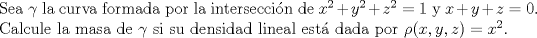 TEX: \noindent Sea $\gamma$ la curva formada por la interseccin de $x^2+y^2+z^2=1$ y $x+y+z=0$. Calcule la masa de $\gamma$ si su densidad lineal est dada por $\rho(x,y,z)=x^2$.