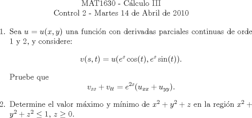 TEX: \begin{center}<br />MAT1630 - Clculo III\\<br />Control 2 - Martes 14 de Abril de 2010\end{center}<br />\begin{enumerate}<br />\item Sea $u=u(x,y)$ una funcin con derivadas parciales continuas de orde 1 y 2, y considere:<br />\[ v(s,t)=u(e^s\cos(t),e^s\sin(t)).\]<br />Pruebe que \[ v_{ss}+v_{tt}=e^{2s}(u_{xx}+u_{yy}). \]<br />\item Determine el valor mximo y mnimo de $x^2+y^2+z$ en la regin $x^2+y^2+z^2\leq 1$, $z \geq 0$.<br />\end{enumerate}