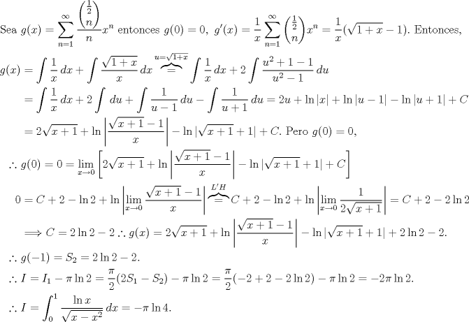 TEX: \begin{align*}<br />\text{Sea } &g(x)=\sum_{n=1}^{\infty} \frac{\dbinom{\frac{1}{2}}{n}}{n}x^n\text{ entonces } g(0)=0,\ g'(x)=\frac{1}{x}\sum_{n=1}^{\infty} \dbinom{\frac{1}{2}}{n}x^{n}=\frac{1}{x}(\sqrt{1+x}-1).\ \text{Entonces,}\\<br />g(x)&=\int \frac{1}{x}\, dx+\int \frac{\sqrt{1+x}}{x}\, dx\overbrace{=}^{u=\sqrt{1+x}} \int \frac{1}{x}\, dx+2\int \frac{u^2+1-1}{u^2-1}\, du\\<br />&=\int \frac{1}{x}\, dx+2\int \, du+\int \frac{1}{u-1}\, du-\int \frac{1}{u+1}\, du=2u+\ln|x|+\ln|u-1|-\ln|u+1|+C\\<br />&=2\sqrt{x+1}+\ln\left|\frac{\sqrt{x+1}-1}{x}\right|-\ln|\sqrt{x+1}+1|+C.\ \text{Pero }g(0)=0,\\<br />\therefore\ &g(0)=0=\lim_{x\to 0}\left[ 2\sqrt{x+1}+\ln\left|\frac{\sqrt{x+1}-1}{x}\right|-\ln|\sqrt{x+1}+1|+C\right]\\<br />0&=C+2-\ln 2+\ln\left|\lim_{x\to 0}\frac{\sqrt{x+1}-1}{x}\right|\overbrace{=}^{L'H} C+2-\ln 2+\ln\left|\lim_{x\to 0}\frac{1}{2\sqrt{x+1}}\right|=C+2-2\ln 2\\<br />&\Longrightarrow C=2\ln 2-2 \therefore g(x)= 2\sqrt{x+1}+\ln\left|\frac{\sqrt{x+1}-1}{x}\right|-\ln|\sqrt{x+1}+1|+2\ln 2-2.\\<br />\therefore\ &g(-1)=S_2=2\ln 2-2.\\<br />\therefore\ &I=I_1-\pi\ln 2=\frac{\pi}{2}(2S_1-S_2)-\pi\ln 2=\frac{\pi}{2}(-2+2-2\ln2)-\pi\ln 2=-2\pi\ln 2.\\<br />\therefore\ &I=\int_{0}^{1} \frac{\ln{x}}{\sqrt{x-x^2}}\, dx=-\pi\ln 4.<br />\end{align*}