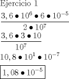 TEX: \[<br />\begin{gathered}<br />  {\text{Ejercicio 1}} \hfill \\<br />  \frac{{3,6 \bullet 10^6  \bullet 6 \bullet 10^{ - 5} }}<br />{{2 \bullet 10^7 }} \hfill \\<br />  \frac{{3,6 \bullet 3 \bullet 10}}<br />{{10^7 }} \hfill \\<br />  10,8 \bullet 10^1  \bullet 10^{ - 7}  \hfill \\<br />  \boxed{1,08 \bullet 10^{ - 5} } \hfill \\ <br />\end{gathered} <br />\]<br />