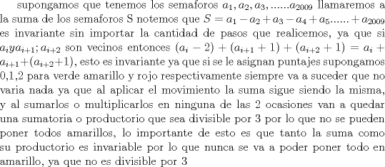 TEX: supongamos que tenemos los semaforos $a_1, a_2, a_3, ...... a_{2009}$ llamaremos a la suma de los semaforos S notemos que $S = a_1 - a_2 + a_3 - a_4 + a_5 ...... + a_{2009}$ es invariante sin importar la cantidad de pasos que realicemos, ya que si $a_i y a_{i+1}; a_{i+2}$ son vecinos entonces $(a_i - 2) + (a_{i+1} +1) + (a_{i+2} + 1) = a_i + a_{i+1} + (a_{i+2} + 1)$, esto es invariante ya que si se le asignan puntajes supongamos 0,1,2 para verde amarillo y rojo respectivamente siempre va a suceder que no varia nada ya que al aplicar el movimiento la suma sigue siendo la misma, y al sumarlos o multiplicarlos en ninguna de las 2 ocasiones van a quedar una sumatoria o productorio que sea divisible por 3 por lo que no se pueden poner todos amarillos, lo importante de esto es que tanto la suma como su productorio es invariable por lo que nunca se va a poder poner todo en amarillo, ya que no es divisible por 3